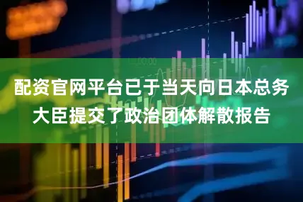 配资官网平台已于当天向日本总务大臣提交了政治团体解散报告
