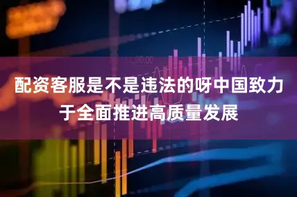 配资客服是不是违法的呀中国致力于全面推进高质量发展