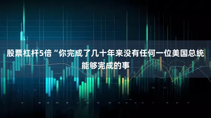 股票杠杆5倍“你完成了几十年来没有任何一位美国总统能够完成的事