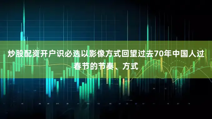 炒股配资开户识必选以影像方式回望过去70年中国人过春节的节奏、方式