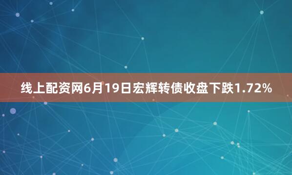 线上配资网6月19日宏辉转债收盘下跌1.72%