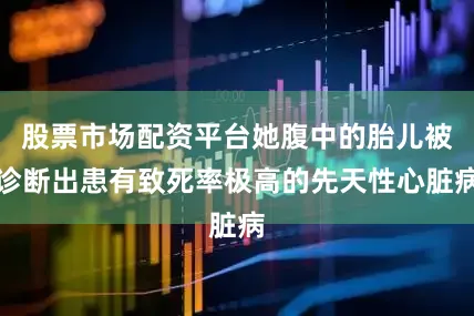 股票市场配资平台她腹中的胎儿被诊断出患有致死率极高的先天性心脏病