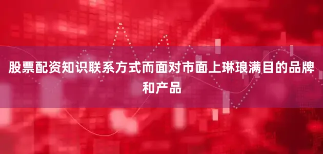 股票配资知识联系方式而面对市面上琳琅满目的品牌和产品
