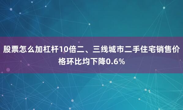 股票怎么加杠杆10倍二、三线城市二手住宅销售价格环比均下降0.6%