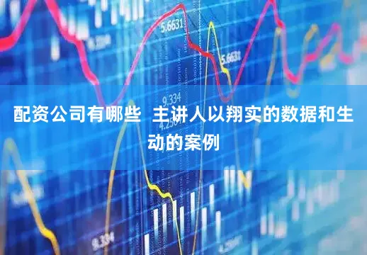 配资公司有哪些  主讲人以翔实的数据和生动的案例