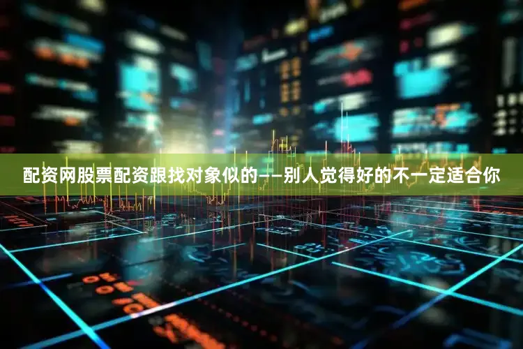 配资网股票配资跟找对象似的——别人觉得好的不一定适合你