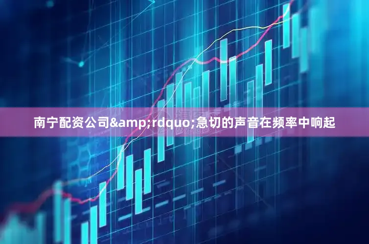 南宁配资公司&rdquo;急切的声音在频率中响起