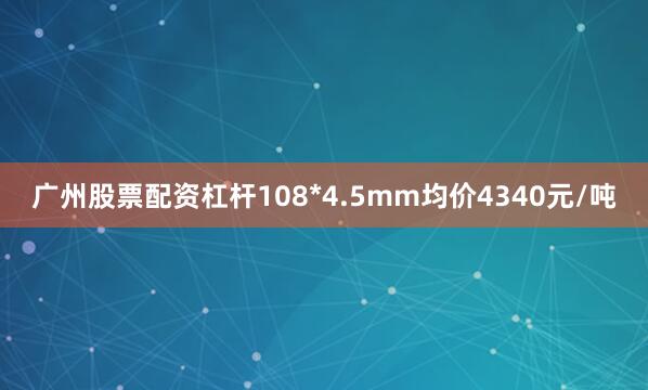 广州股票配资杠杆108*4.5mm均价4340元/吨