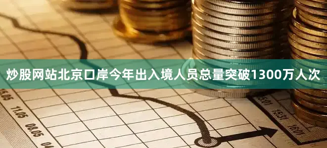 炒股网站北京口岸今年出入境人员总量突破1300万人次